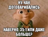 ну, как договаривались наверно, 35:1 или даже больше?