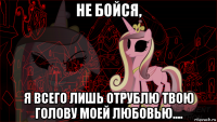 не бойся, я всего лишь отрублю твою голову моей любовью....