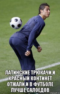  латинские трюкачи,и красный континет отжали,и в футболе лучше салоедов