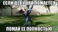 если девушка ломается ломай ее полностью