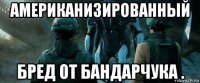 американизированный бред от бандарчука .