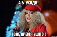 а б -уходи! твое время ушло !