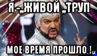 я -,,живой ,,труп мое время прошло !