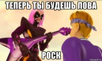 теперь ты будешь лова роск
