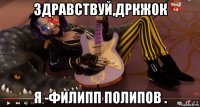 здравствуй,дркжок я -филипп полипов .