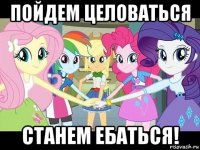 пойдем целоваться станем ебаться!