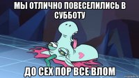 мы отлично повеселились в субботу до сех пор все влом