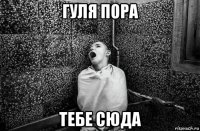 гуля пора тебе сюда