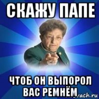 скажу папе чтоб он выпорол вас ремнём