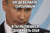 когда выпал не серебряный и ты пытаешься сдерживать себя