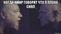 когда амир говорит что я плохо снял 