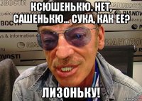 ксюшенькю. нет, сашенькю... сука, как ее? лизоньку!