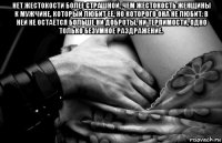 нет жестокости более страшной, чем жестокость женщины к мужчине, который любит её, но которого она не любит. в ней не остаётся больше ни доброты, ни терпимости, одно только безумное раздражение. 