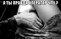 а ты правда оператор чпу ? 