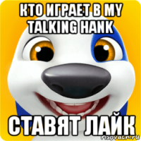 кто играет в my talking hank ставят лайк