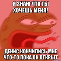 я знаю что ты хочешь меня! денис кончились мне что-то пока он открыт