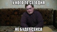 у кого то сегодня не будет секса