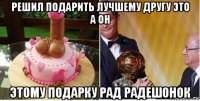 решил подарить лучшему другу это а он этому подарку рад радешонок
