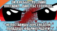 эй, а ну быстро....лайк поставил....даю тебе 1 секунду.. не поставишь, через неделю попадешь фабрику радуги!