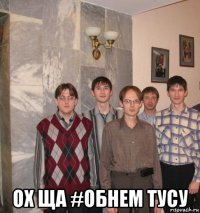  ох ща #обнем тусу