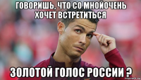 говоришь, что со мнойочень хочет встретиться золотой голос россии ?