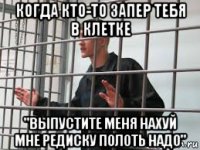когда кто-то запер тебя в клетке "выпустите меня нахуй мне редиску полоть надо"