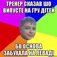тренер сказав шо випусте на гру дітей бо основа забухала на леваді