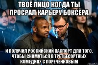 твоё лицо когда ты просрал карьеру боксёра и получил российский паспорт для того, чтобы сниматься в третьесортных комедиях с пореченковым