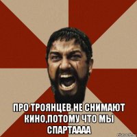  про троянцев не снимают кино,потому что мы спартаааа