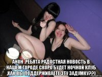  анон .ребята радостная новость в нашем городе скоро будет ночной клуб ,как вы поддерживаете эту задумку??)