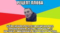 рецепт плова берём сначала кропу, потом кошачью жопу, тараканьи лапки, сиськи старой бабки, 25 картошек, 17 мандовошек, ведро воды и гуй туды