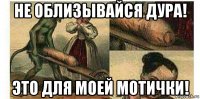 не облизывайся дура! это для моей мотички!