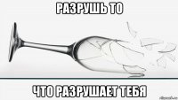 разрушь то что разрушает тебя