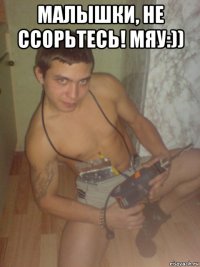 малышки, не ссорьтесь! мяу:)) 