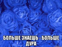  больше знаешь - больше дура