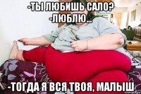 -ты любишь сало? -люблю... -тогда я вся твоя, малыш
