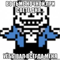 во тьме ночной,при свете дня... уёбывал всегда меня