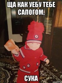 ща как уебу тебе сапогом, сука