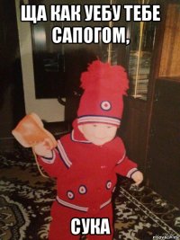ща как уебу тебе сапогом, сука