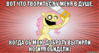 вот что твориться у меня в душе, когда об мою доброту вытирли ноги!!!(обидели)