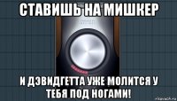 ставишь на мишкер и дэвидгетта уже молится у тебя под ногами!