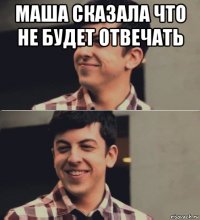 маша сказала что не будет отвечать 