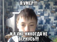 я умер!!! и я уже никогда не вернусь!!!