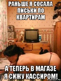 раньше я сосала письки по квартирам а теперь в магазе я сижу кассиром!