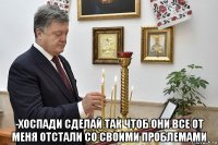  -хоспади сделай так чтоб они все от меня отстали со своими проблемами