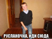  русланочка, иди сюда