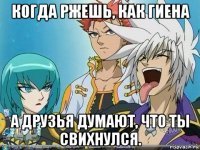 когда ржешь, как гиена а друзья думают, что ты свихнулся.