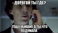 - дорогой ты где? -тёщу убиваю, а ты что подумала