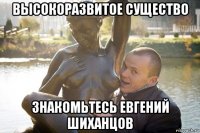 высокоразвитое существо знакомьтесь евгений шиханцов