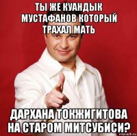 ты же куандык мустафанов который трахал мать дархана токжигитова на старом митсубиси?